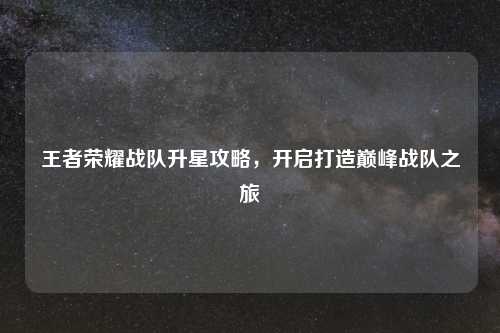王者荣耀战队升星攻略,开启打造巅峰战队之旅
