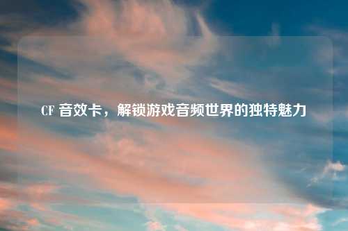 CF 音效卡，解锁游戏音频世界的独特魅力
