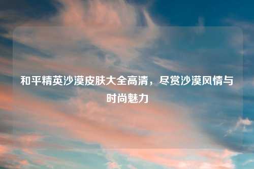 和平精英沙漠皮肤大全高清,尽赏沙漠风情与时尚魅力