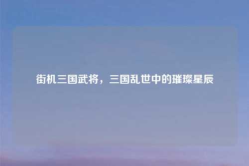 街机三国武将,三国乱世中的璀璨星辰