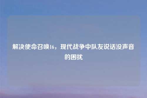 解决使命召唤16，现代战争中队友说话没声音的困扰