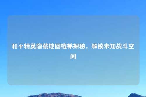 和平精英隐藏地图楼梯探秘，解锁未知战斗空间