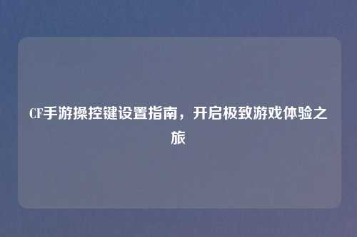 CF手游操控键设置指南，开启极致游戏体验之旅