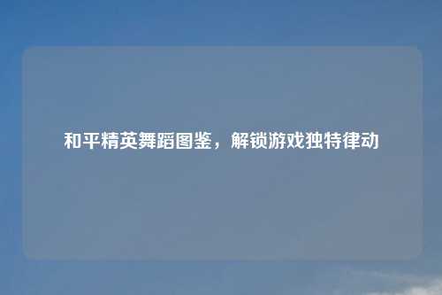 和平精英舞蹈图鉴,解锁游戏独特律动