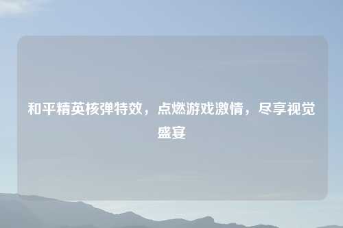 和平精英核弹特效,点燃游戏 ,尽享视觉盛宴