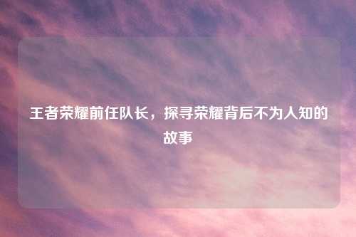 王者荣耀前任队长，探寻荣耀背后不为人知的故事