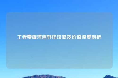 王者荣耀河道野怪攻略及价值深度剖析