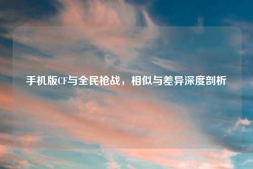 手机版CF与全民枪战,相似与差异深度剖析