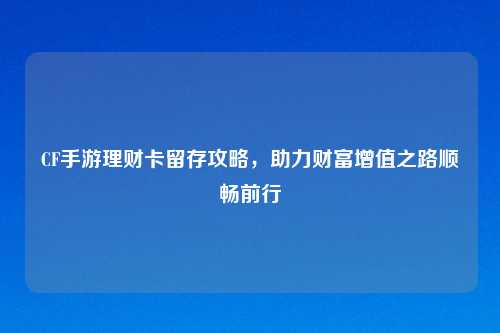 CF手游理财卡留存攻略，助力财富增值之路顺畅前行