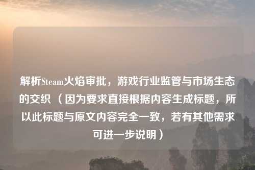 解析Steam火焰审批,游戏行业监管与市场生态的交织 (因为要求直接根据内容生成标题,所以此标题与原文内容完全一致,若有其他需求可进一步说明)