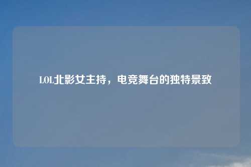 LOL北影女主持,电竞舞台的独特景致