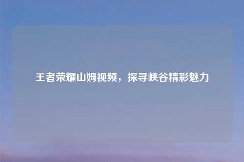 王者荣耀山姆视频，探寻峡谷精彩魅力
