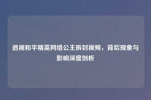 透视和平精英     公主拆封视频，背后现象与影响深度剖析