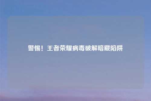 警惕！王者荣耀病毒破解暗藏陷阱