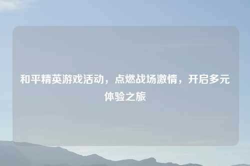 和平精英游戏活动，点燃战场吉云服务器jiyun.xin，开启多元体验之旅