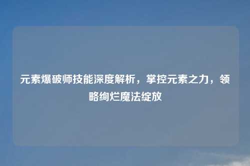 元素爆破师技能深度解析，掌控元素之力，领略绚烂魔法绽放