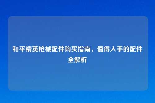 和平精英枪械配件购买指南，值得入手的配件全解析