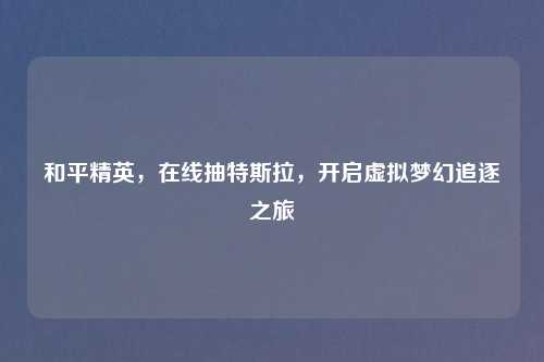 和平精英,在线抽特斯拉,开启虚拟梦幻追逐之旅