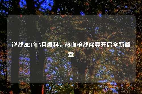 逆战2021年5月爆料，热血枪战盛宴开启全新篇章
