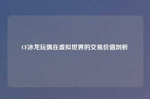 CF冰龙玩偶在虚拟世界的交易价值剖析