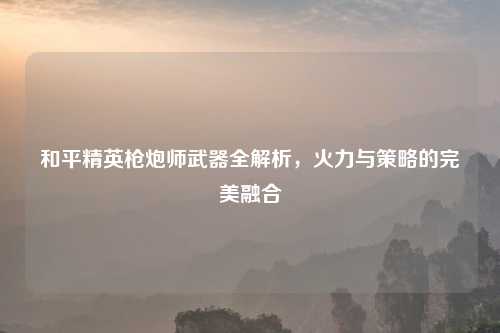 和平精英枪炮师武器全解析,火力与策略的完美融合