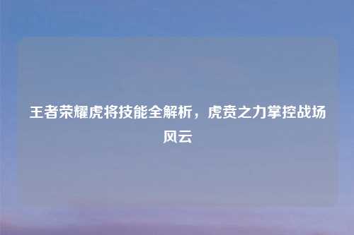 王者荣耀虎将技能全解析，虎贲之力掌控战场风云