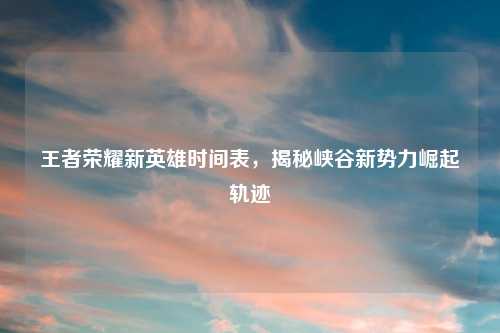 王者荣耀新英雄时间表，揭秘峡谷新势力崛起轨迹