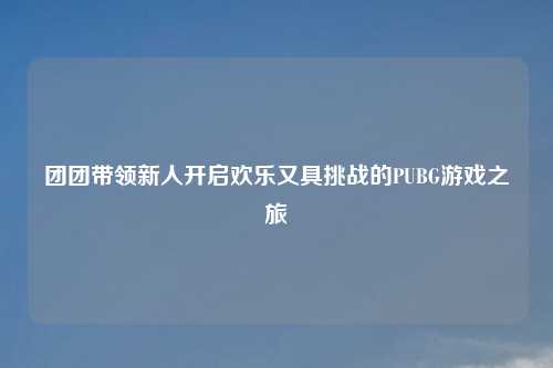 团团带领新人开启欢乐又具挑战的PUBG游戏之旅