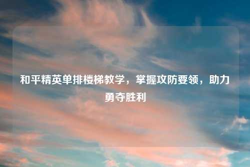 和平精英单排楼梯教学，掌握攻防要领，助力勇夺胜利