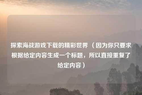 探索海战游戏下载的精彩世界 （因为你只要求根据给定内容生成一个标题，所以直接重复了给定内容）