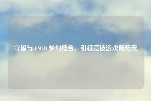 守望与 CSGO 梦幻结合,引领竞技游戏新纪元