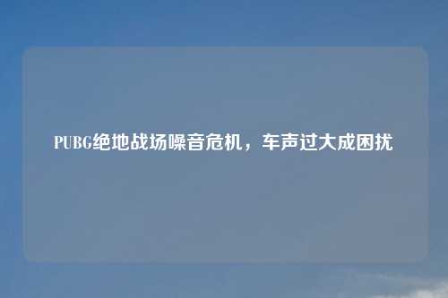 PUBG绝地战场噪音危机，车声过大成困扰