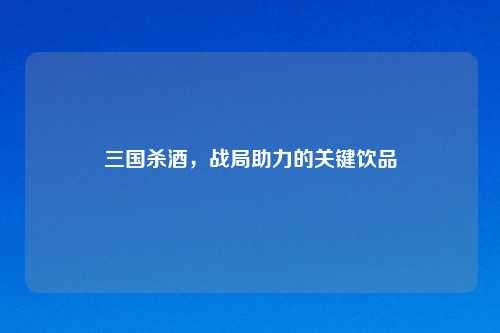 三国杀酒，战局助力的关键饮品