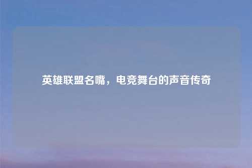 英雄联盟名嘴，电竞舞台的声音传奇