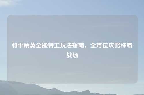 和平精英全能特工玩法指南,全方位攻略称霸战场