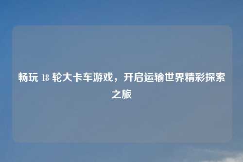 畅玩 18 轮大卡车游戏，开启运输世界精彩探索之旅