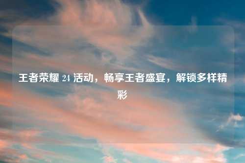 王者荣耀 24 活动，畅享王者盛宴，解锁多样精彩