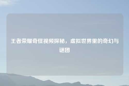 王者荣耀奇怪视频探秘,虚拟世界里的奇幻与谜团