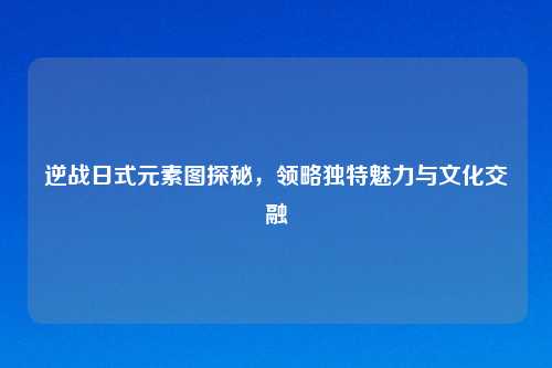逆战日式元素图探秘，领略独特魅力与文化交融