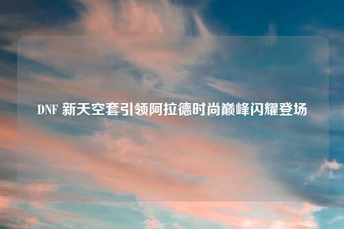 DNF 新天空套引领阿拉德时尚巅峰闪耀登场