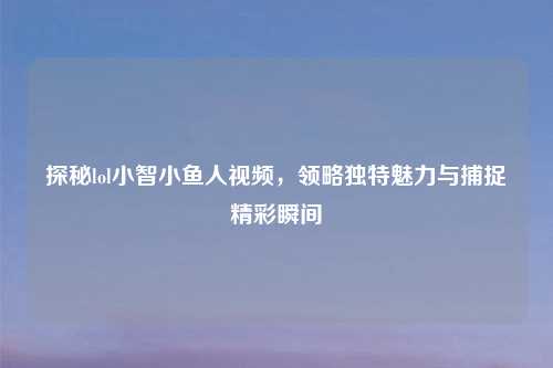 探秘lol小智小鱼人视频，领略独特魅力与捕捉精彩瞬间