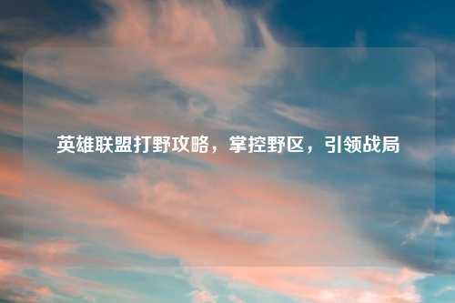 英雄联盟打野攻略，掌控野区，引领战局