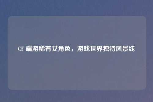 CF 端游稀有女角色，游戏世界独特风景线