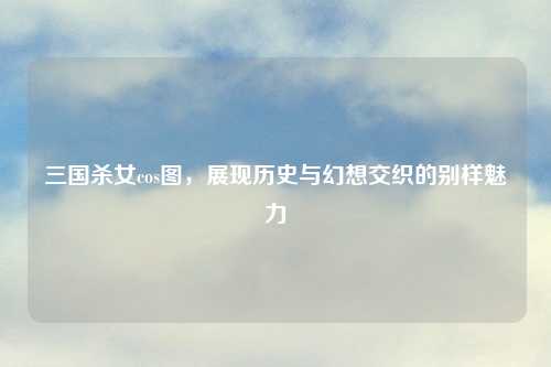 三国杀女cos图，展现历史与幻想交织的别样魅力