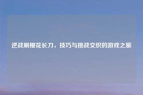逆战刷樱花长刀,技巧与挑战交织的游戏之旅