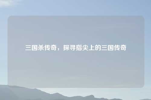 三国杀传奇，探寻指尖上的三国传奇