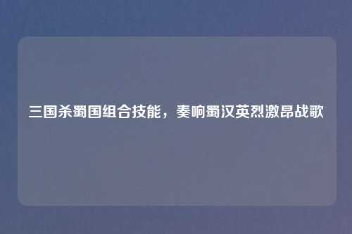 三国杀蜀国组合技能，奏响蜀汉英烈激昂战歌