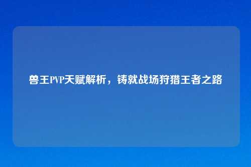 兽王PVP天赋解析,铸就战场狩猎王者之路