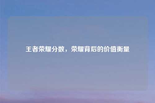 王者荣耀分数,荣耀背后的价值衡量