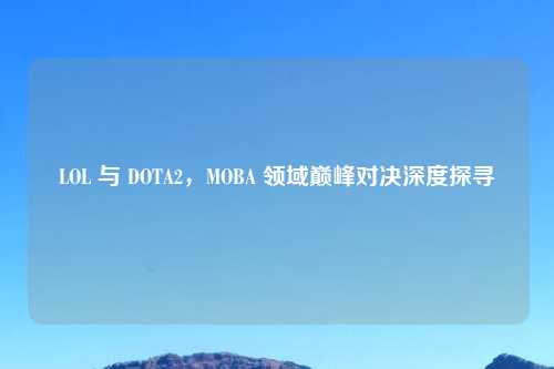 LOL 与 DOTA2，MOBA 领域巅峰对决深度探寻